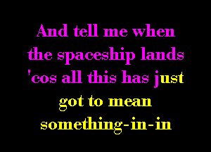 And tell me When
the spaceship lands
'cos all this has just

got to mean
something-in-in