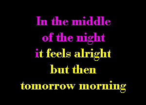 In the middle
of the night
it feels alright
but then

tomorrow morning