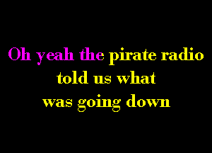 Oh yeah the pirate radio
told us What
was going down