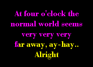 At four o'clock the

normal world seems
very very very
far away, ay-hay..
Alright