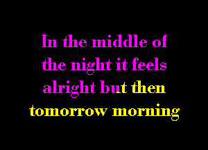 In the middle of
the night it feels
alright but then

tomorrow morning