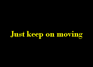 Just keep on moving