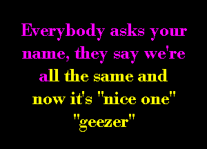 Everybody asks your
name, they say we're
all the same and
now it's nice one

geezer