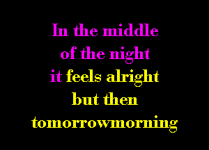 In the middle
of the night
it feels alright
but then

tomorrowmorning