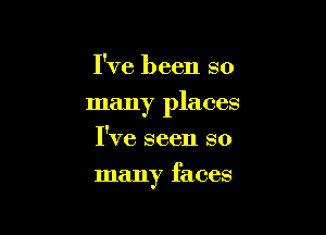 I've been so
many places
I've seen so

many faces