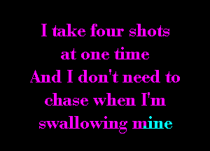 I take fom' shots
at one time
And I don't need to
chase when I'm
swallowing mine