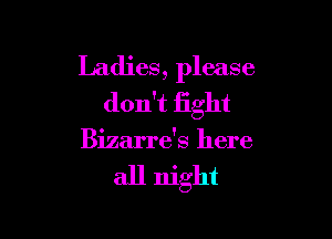 Ladies, please
don't fight

Bizarre's here

all night