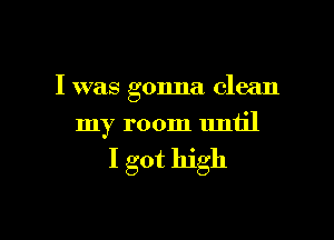 I was gonna clean

my room until

I got high