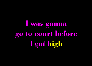 I was gonna

go to court before

I got high