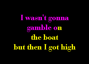 I wasn't gonna

gamble on

the boat
but then I got high