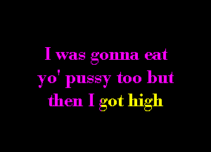 I was gonna eat

yo' pussy too but
then I got high