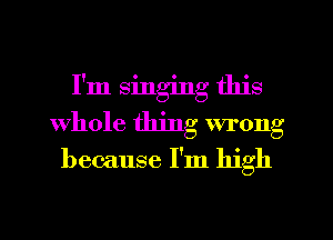 I'm singing this
Whole thing wrong
because I'm high
