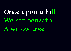 Once upon a hill
We sat beneath

A willow tree