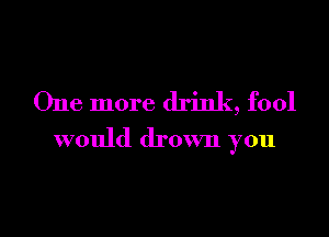 One more drink, fool
would drown you