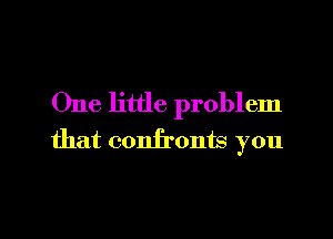 One little problem
that confronts you