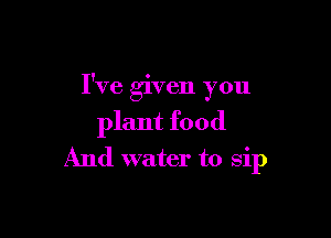 I've given you

plant food
And water to sip