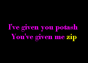 I've given you potash
You've given me zip