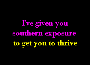 I've given you
southern exposm'e
to get you to thrive