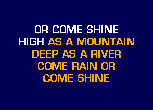 UR COME SHINE
HIGH AS A MOUNTAIN
DEEP AS A RIVER
COME RAIN OR
COME SHINE