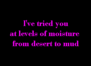 I've tried you
at levels of moisture
from desert to mud