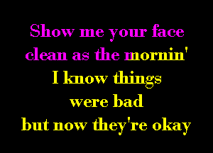 Show me your face
clean as the mornin'
I know things
were bad
but now they're okay