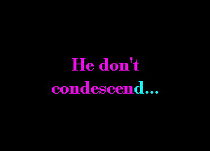 He don't

condescend...