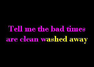 Tell me the bad times
are clean washed away