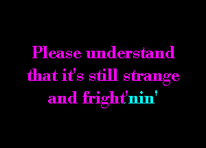 Please understand
that it's still strange
and fright'nin'