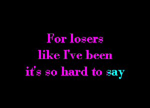 For losers

like I've been

it's so hard to say