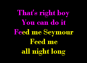That's right boy
You can do it
Feed me Seymour

Feed me

all night long I