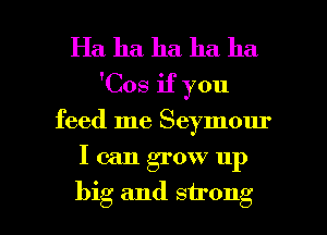 Ha ha ha ha ha
'Cos if you

feed me Seymour

I can grow up

big and strong I
