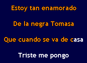 Estoy tan enamorado
De la negra Tomasa
Que cuando se va de casa

Triste me pongo