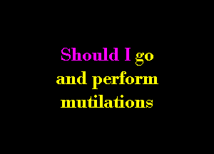 Should I go

and perform

muiilations