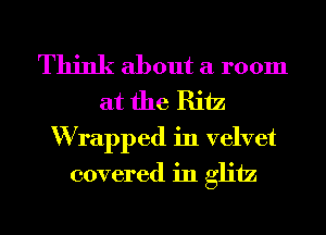 Think about a room
at the Ritz

W rapped in velvet
covered in gliiz
