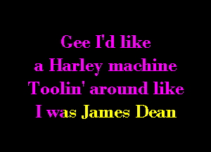 Cee I'd like
a Harley machine
Tooljn' around like

I was James Dean