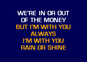 WE'RE IN OR OUT
OF THE MONEY
BUT I'M WITH YOU
ALWAYS
I'M WITH YOU
RAIN OR SHINE

g