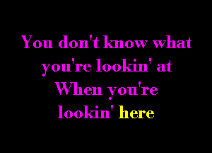 You don't know What

you're lookin' at

When you're
lookin' here