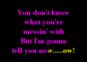 You don't know
What you're
messin' with

But I'm gonna
tell you now.....ow!