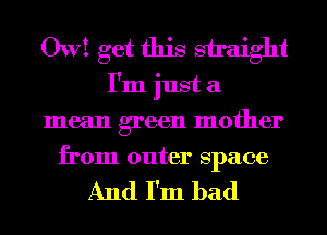 OW! get this straight
I'm just a
mean green mother
from outer space

And I'm bad