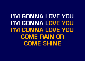 I'M GONNA LOVE YOU
I'M GONNA LOVE YOU
I'M GONNA LOVE YOU
COME RAIN OR
COME SHINE