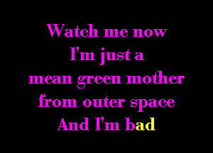 Watch me now
I'm just a
mean green mother
from outer space

And I'm bad