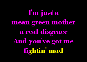 I'm just a
mean green mother
a real disgrace
And you've got me
iighijn' mad