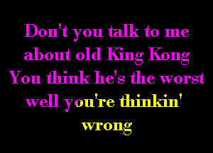 Don't you talk to me
about 01d King Kong
You think he's the worst
well you're fhinkin'

VI'0Ilg
