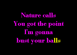 Nature calls
You got the point

I'm gonna
bust your balls