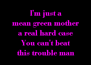 I'm just a
mean green mother

a real hard case

You can't beat
this trouble man