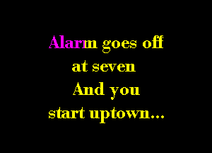 Alarm goes off

at seven

And you
start uptown...