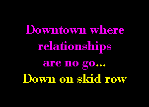 Downtown where
relationships
are no go...
Down on skid row