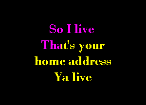 So I live
That's your

home address

Y a live