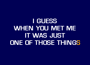 I GUESS
WHEN YOU MET ME
IT WAS JUST
ONE OF THOSE THINGS