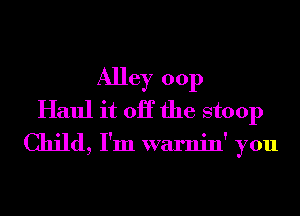 Alley 00p
Haul it OK the stoop

Child, I'm warnin' you